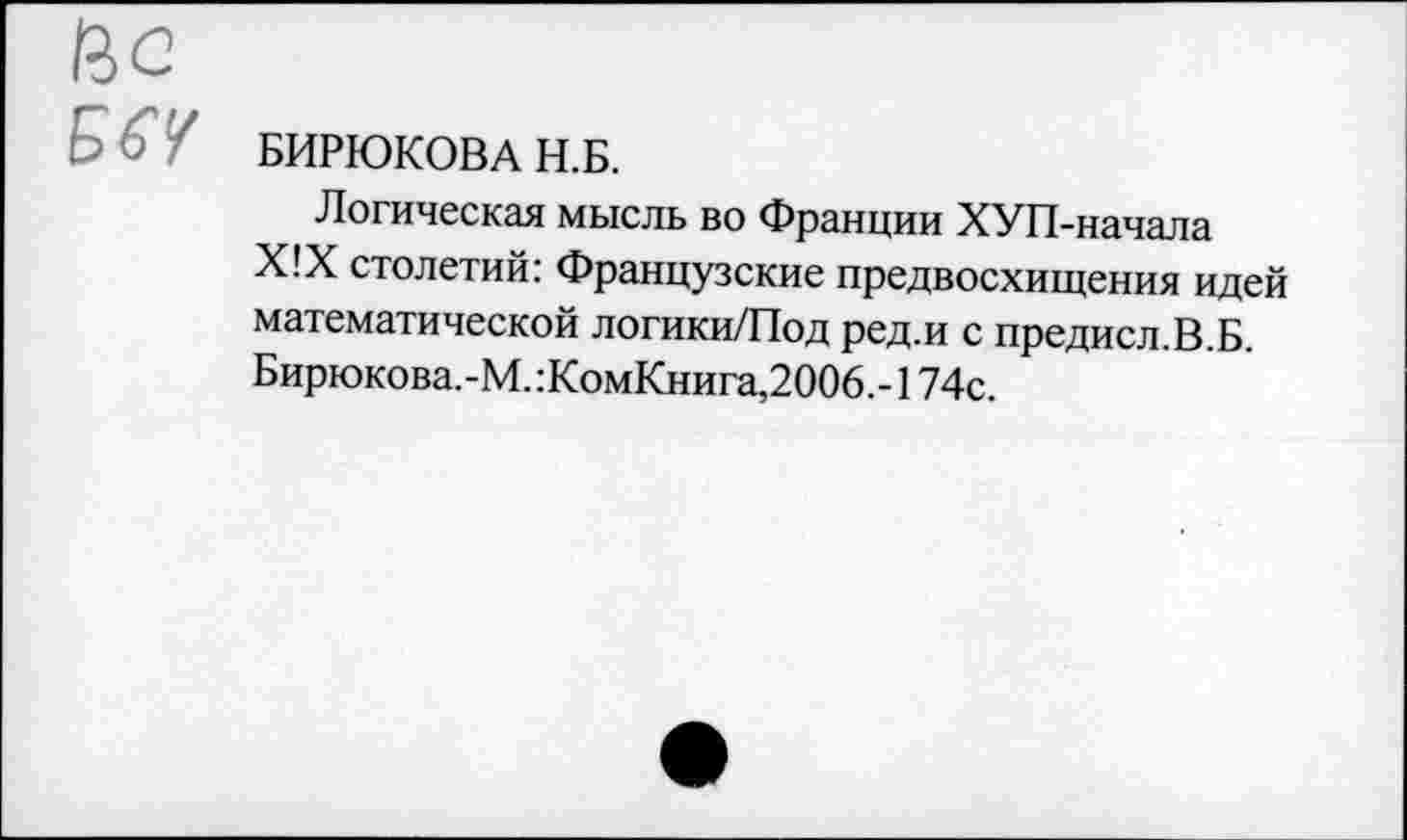 ﻿Ис
БЫ БИРЮКОВА Н.Б.
Логическая мысль во Франции ХУП-начала Х!Х столетий: Французские предвосхищения идей математической логики/Под ред.и с предисл.В.Б. Бирюкова.-М.:КомКнига,2006.-174с.